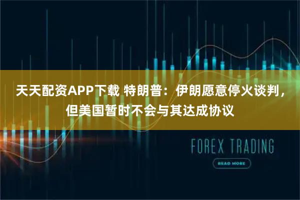 天天配资APP下载 特朗普：伊朗愿意停火谈判，但美国暂时不会与其达成协议