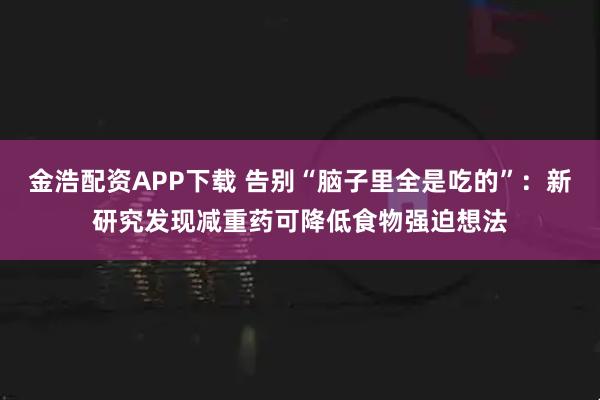 金浩配资APP下载 告别“脑子里全是吃的”：新研究发现减重药可降低食物强迫想法