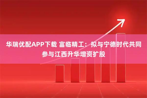 华瑞优配APP下载 富临精工：拟与宁德时代共同参与江西升华增资扩股