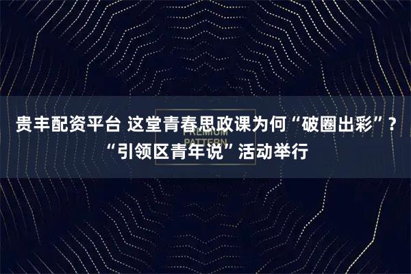 贵丰配资平台 这堂青春思政课为何“破圈出彩”？“引领区青年说”活动举行