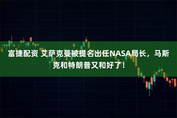 富捷配资 艾萨克曼被提名出任NASA局长,马斯克和特朗普又和好了!