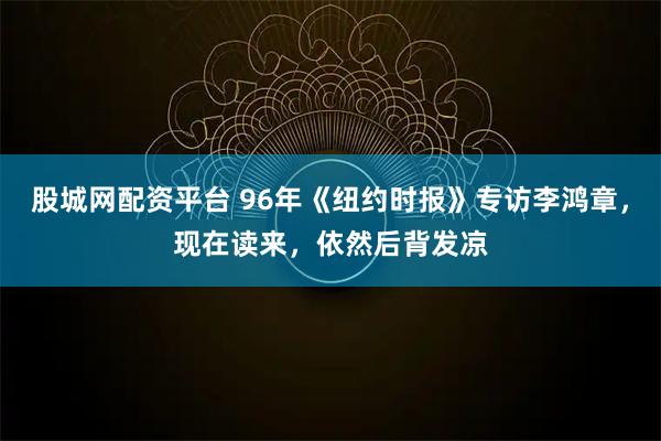 股城网配资平台 96年《纽约时报》专访李鸿章，现在读来，依然后背发凉