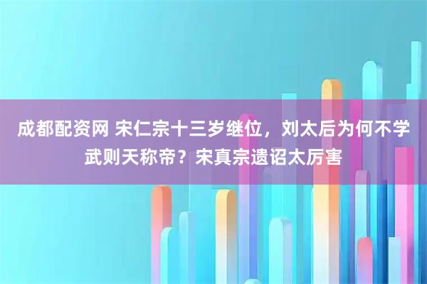 成都配资网 宋仁宗十三岁继位,刘太后为何不学武则天称帝?宋真宗遗诏太厉害
