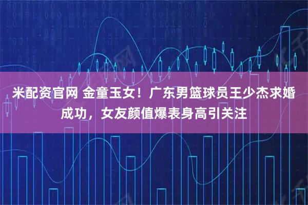 米配资官网 金童玉女！广东男篮球员王少杰求婚成功，女友颜值爆表身高引关注