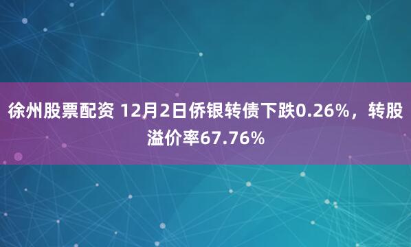 徐州股票配资 12月2日侨银转债下跌0.26%,转股溢价率67.76%