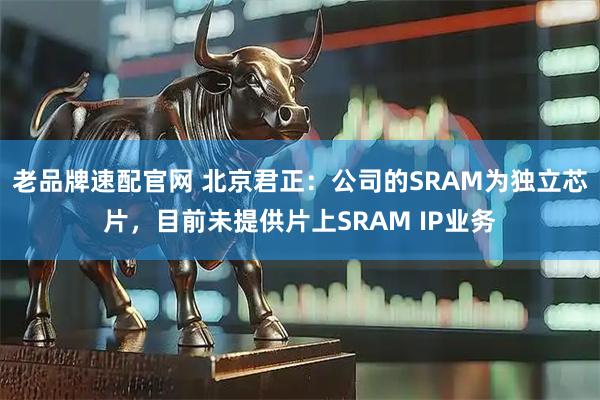 老品牌速配官网 北京君正：公司的SRAM为独立芯片，目前未提供片上SRAM IP业务