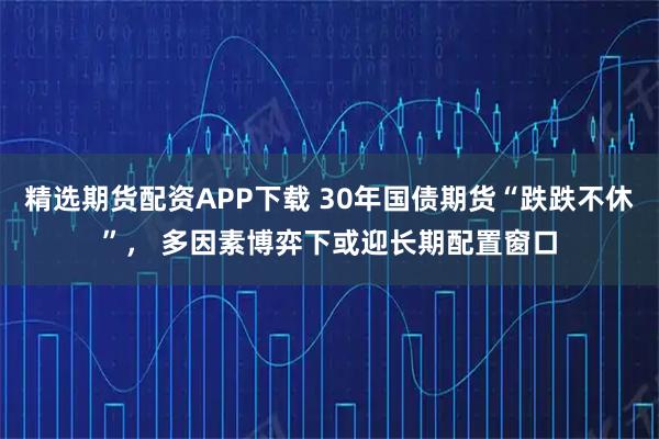 精选期货配资APP下载 30年国债期货“跌跌不休”， 多因素博弈下或迎长期配置窗口