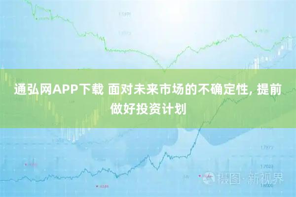 通弘网APP下载 面对未来市场的不确定性, 提前做好投资计划