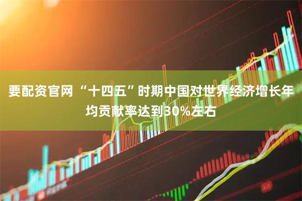 要配资官网 “十四五”时期中国对世界经济增长年均贡献率达到30%左右