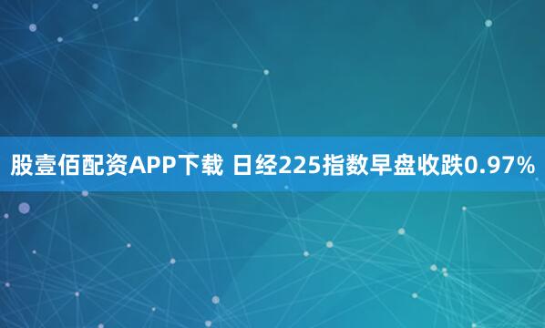 股壹佰配资APP下载 日经225指数早盘收跌0.97%
