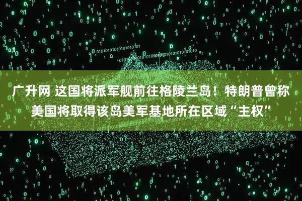 广升网 这国将派军舰前往格陵兰岛！特朗普曾称美国将取得该岛美军基地所在区域“主权”