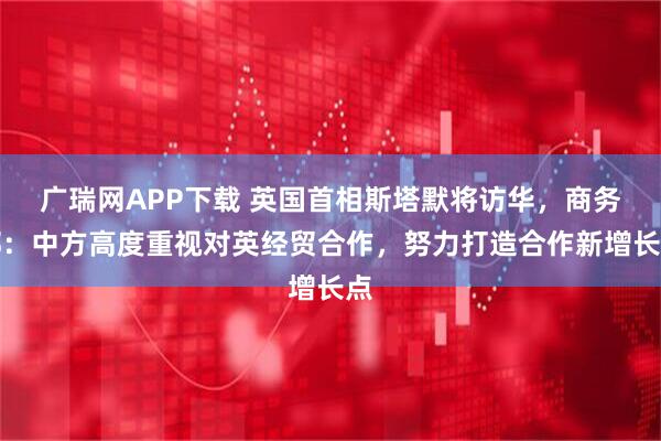广瑞网APP下载 英国首相斯塔默将访华，商务部：中方高度重视对英经贸合作，努力打造合作新增长点