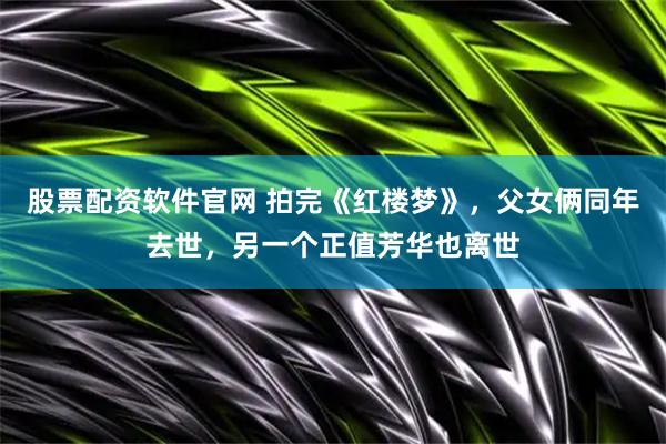 股票配资软件官网 拍完《红楼梦》，父女俩同年去世，另一个正值芳华也离世