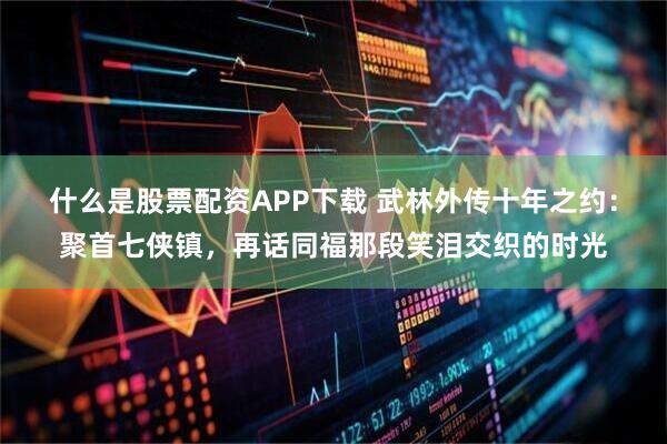 什么是股票配资APP下载 武林外传十年之约：聚首七侠镇，再话同福那段笑泪交织的时光