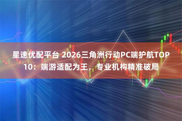 星速优配平台 2026三角洲行动PC端护航TOP10:端游适配为王,专业机构精准破局