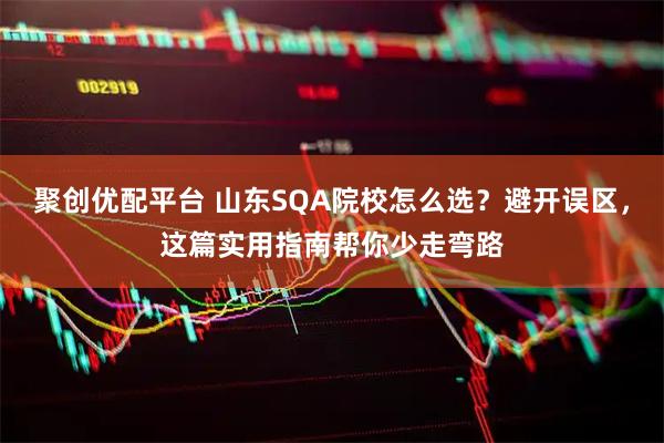 聚创优配平台 山东SQA院校怎么选？避开误区，这篇实用指南帮你少走弯路