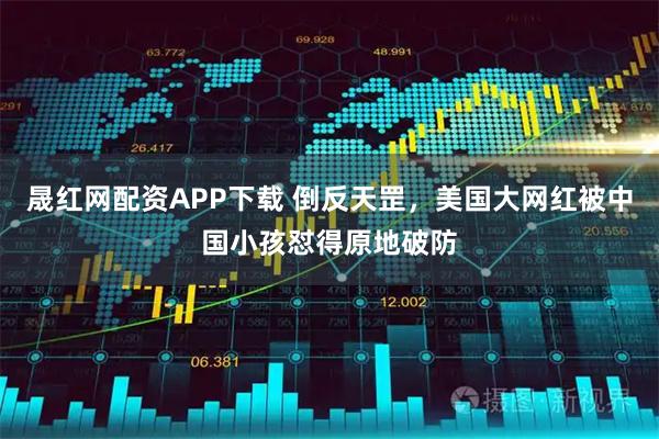 晟红网配资APP下载 倒反天罡，美国大网红被中国小孩怼得原地破防