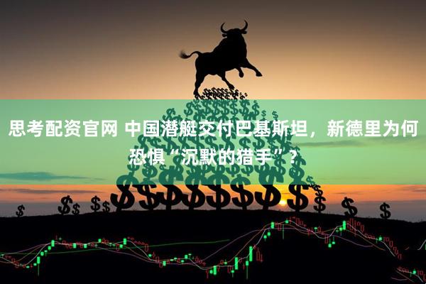 思考配资官网 中国潜艇交付巴基斯坦，新德里为何恐惧“沉默的猎手”？