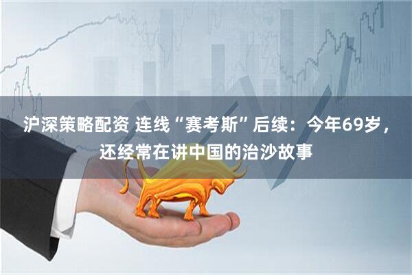 沪深策略配资 连线“赛考斯”后续：今年69岁，还经常在讲中国的治沙故事