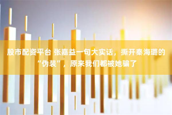 股市配资平台 张嘉益一句大实话，撕开秦海璐的“伪装”，原来我们都被她骗了